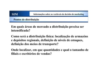 SIM Informações sobre as variáveis de decisão de marketing
Pontos de distribuição
Em quais áreas de mercado a distribuição precisa ser
intensificada?
Como será a distribuição física: localização de armazéns
e depósitos regionais, definição de níveis de estoques,
definição dos meios de transporte?
Onde localizar, em que quantidades e qual o tamanho de
filiais e escritórios de vendas?
Sistema de Informações de Marketing
 