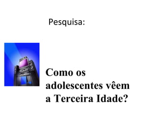Pesquisa:
Como os
adolescentes vêem
a Terceira Idade?
 