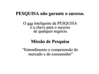 PESQUISA não garante o sucesso.PESQUISA não garante o sucesso.
OO usouso inteligente da PESQUISAinteligente da PESQUISA
é a chave para o sucessoé a chave para o sucesso
de qualquer negócio.de qualquer negócio.
Missão de PesquisaMissão de Pesquisa
““Entendimento e compreensão doEntendimento e compreensão do
mercado e do consumidor”mercado e do consumidor”
 