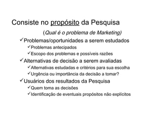 Por que fazer uma Pesquisa?
Consiste no propósito da Pesquisa
(Qual é o problema de Marketing)
Problemas/oportunidades a serem estudados
Problemas antecipados
Escopo dos problemas e possíveis razões
Alternativas de decisão a serem avaliadas
Alternativas estudadas e critérios para sua escolha
Urgência ou importância da decisão a tomar?
Usuários dos resultados da Pesquisa
Quem toma as decisões
Identificação de eventuais propósitos não explícitos
 