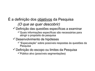 Que Pesquisa deve ser realizada?
É a definição dos objetivos da Pesquisa
(O que se quer descobrir)
Definição das questões específicas a examinar
Quais informações específicas são necessárias para
atingir o propósito da pesquisa
Desenvolvimento de hipóteses
“Especulação” sobre possíveis respostas às questões da
Pesquisa
Definição do escopo ou limites da Pesquisa
Público alvo (possíveis segmentações)
 