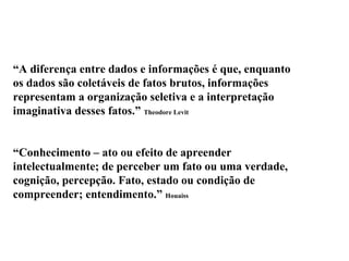 “A diferença entre dados e informações é que, enquanto
os dados são coletáveis de fatos brutos, informações
representam a organização seletiva e a interpretação
imaginativa desses fatos.” Theodore Levit
Informação
“Conhecimento – ato ou efeito de apreender
intelectualmente; de perceber um fato ou uma verdade,
cognição, percepção. Fato, estado ou condição de
compreender; entendimento.” Houaiss
 