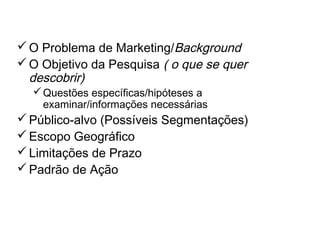 O Briefing no Processo de
Pesquisa
O Problema de Marketing/Background
O Objetivo da Pesquisa ( o que se quer
descobrir)
Questões específicas/hipóteses a
examinar/informações necessárias
Público-alvo (Possíveis Segmentações)
Escopo Geográfico
Limitações de Prazo
Padrão de Ação
 
