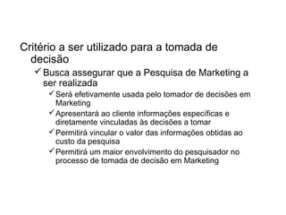 O Padrão de Ação
Critério a ser utilizado para a tomada de
decisão
Busca assegurar que a Pesquisa de Marketing a
ser realizada
Será efetivamente usada pelo tomador de decisões em
Marketing
Apresentará ao cliente informações específicas e
diretamente vinculadas às decisões a tomar
Permitirá vincular o valor das informações obtidas ao
custo da pesquisa
Permitirá um maior envolvimento do pesquisador no
processo de tomada de decisão em Marketing
 