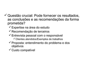 Definição de fornecedores
Questão crucial: Pode fornecer os resultados,
as conclusões e as recomendações da forma
prometida?
Expertise na área do estudo
Recomendação de terceiros
Entrevista pessoal com o responsável
Clientes atendidos/Exemplos de trabalhos
Proposta: entendimento do problema e dos
objetivos
Custo compatível
 