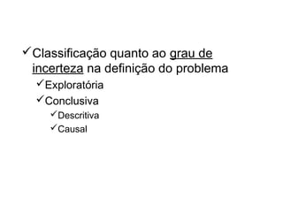 Os tipos de Pesquisa
Classificação quanto ao grau de
incerteza na definição do problema
Exploratória
Conclusiva
Descritiva
Causal
 
