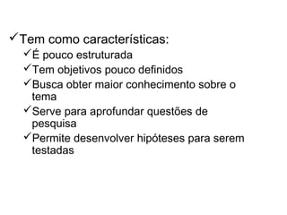 Pesquisa Exploratória
Tem como características:
É pouco estruturada
Tem objetivos pouco definidos
Busca obter maior conhecimento sobre o
tema
Serve para aprofundar questões de
pesquisa
Permite desenvolver hipóteses para serem
testadas
 
