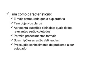 Pesquisa Conclusiva
Tem como características:
É mais estruturada que a exploratória
Tem objetivos claros
Apresenta questões definidas: quais dados
relevantes serão coletados
Permite procedimentos formais
Suas hipóteses estão delineadas.
Pressupõe conhecimento do problema a ser
estudado
 