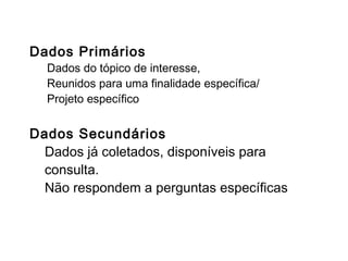 Fontes de dados
Dados Primários
Dados do tópico de interesse,
Reunidos para uma finalidade específica/
Projeto específico
Dados Secundários
Dados já coletados, disponíveis para
consulta.
Não respondem a perguntas específicas
 