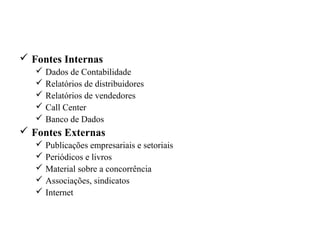 Fontes de dados secundários
 Fontes Internas
 Dados de Contabilidade
 Relatórios de distribuidores
 Relatórios de vendedores
 Call Center
 Banco de Dados
 Fontes Externas
 Publicações empresariais e setoriais
 Periódicos e livros
 Material sobre a concorrência
 Associações, sindicatos
 Internet
 
