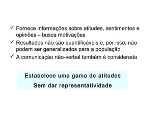 A Pesquisa Qualitativa
 Fornece informações sobre atitudes, sentimentos e
opiniões – busca motivações
 Resultados não são quantificáveis e, por isso, não
podem ser generalizados para a população
 A comunicação não-verbal também é considerada
Estabelece uma gama de atitudes
Sem dar representatividade
 