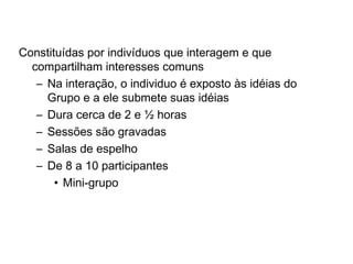Discussões em grupo
Constituídas por indivíduos que interagem e que
compartilham interesses comuns
– Na interação, o individuo é exposto às idéias do
Grupo e a ele submete suas idéias
– Dura cerca de 2 e ½ horas
– Sessões são gravadas
– Salas de espelho
– De 8 a 10 participantes
• Mini-grupo
 