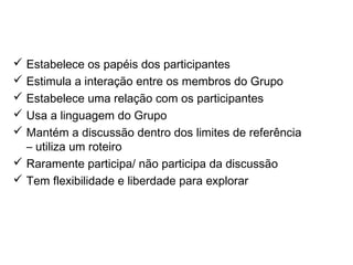 O moderador nas discussões em grupo
 Estabelece os papéis dos participantes
 Estimula a interação entre os membros do Grupo
 Estabelece uma relação com os participantes
 Usa a linguagem do Grupo
 Mantém a discussão dentro dos limites de referência
– utiliza um roteiro
 Raramente participa/ não participa da discussão
 Tem flexibilidade e liberdade para explorar
 