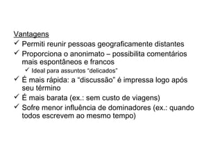 Discussões em grupo on-line
Vantagens
 Permiti reunir pessoas geograficamente distantes
 Proporciona o anonimato – possibilita comentários
mais espontâneos e francos
 Ideal para assuntos “delicados”
 É mais rápida: a “discussão” é impressa logo após
seu término
 É mais barata (ex.: sem custo de viagens)
 Sofre menor influência de dominadores (ex.: quando
todos escrevem ao mesmo tempo)
 