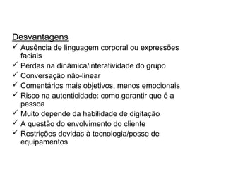 Discussões em grupo on-line
Desvantagens
 Ausência de linguagem corporal ou expressões
faciais
 Perdas na dinâmica/interatividade do grupo
 Conversação não-linear
 Comentários mais objetivos, menos emocionais
 Risco na autenticidade: como garantir que é a
pessoa
 Muito depende da habilidade de digitação
 A questão do envolvimento do cliente
 Restrições devidas à tecnologia/posse de
equipamentos
 