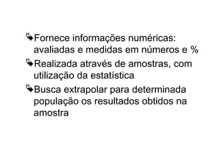 A Pesquisa Quantitativa
Fornece informações numéricas:
avaliadas e medidas em números e %
Realizada através de amostras, com
utilização da estatística
Busca extrapolar para determinada
população os resultados obtidos na
amostra
 