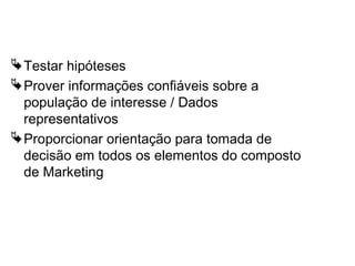 Usos da pesquisa quantitativa
Testar hipóteses
Prover informações confiáveis sobre a
população de interesse / Dados
representativos
Proporcionar orientação para tomada de
decisão em todos os elementos do composto
de Marketing
 
