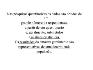 Pesquisa Quantitativa
Nas pesquisas quantitativas os dados são obtidos de
um
grande número de respondentes,
a partir de um questionário
e, geralmente, submetidos
a análises estatísticas.
Os resultados da amostra geralmente são
representativos de uma determinada
população.
 