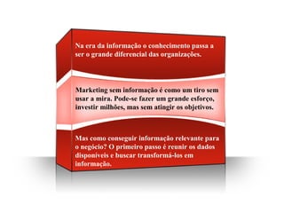 Marketing sem informação é como um tiro sem
usar a mira. Pode-se fazer um grande esforço,
investir milhões, mas sem atingir os objetivos.
Na era da informação o conhecimento passa a
ser o grande diferencial das organizações.
Mas como conseguir informação relevante para
o negócio? O primeiro passo é reunir os dados
disponíveis e buscar transformá-los em
informação.
 