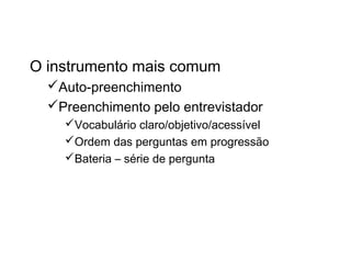 Questionário
O instrumento mais comum
Auto-preenchimento
Preenchimento pelo entrevistador
Vocabulário claro/objetivo/acessível
Ordem das perguntas em progressão
Bateria – série de pergunta
 