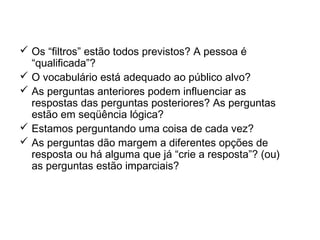 Check-list na elaboração de
questionário
 Os “filtros” estão todos previstos? A pessoa é
“qualificada”?
 O vocabulário está adequado ao público alvo?
 As perguntas anteriores podem influenciar as
respostas das perguntas posteriores? As perguntas
estão em seqüência lógica?
 Estamos perguntando uma coisa de cada vez?
 As perguntas dão margem a diferentes opções de
resposta ou há alguma que já “crie a resposta”? (ou)
as perguntas estão imparciais?
 