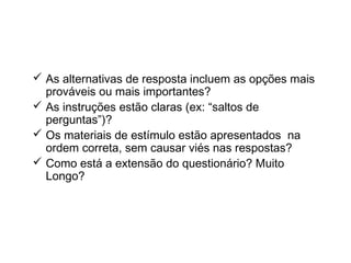  As alternativas de resposta incluem as opções mais
prováveis ou mais importantes?
 As instruções estão claras (ex: “saltos de
perguntas”)?
 Os materiais de estímulo estão apresentados na
ordem correta, sem causar viés nas respostas?
 Como está a extensão do questionário? Muito
Longo?
Check-list na elaboração de
questionário
 