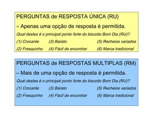Exemplos de perguntas
PERGUNTAS de RESPOSTA ÚNICA (RU)
– Apenas uma opção de resposta é permitida.
Qual destes é o principal ponto forte do biscoito Bom Dia (RU)?
(1) Crocante (3) Barato (5) Recheios variados
(2) Fresquinho (4) Fácil de encontrar (6) Marca tradicional
PERGUNTAS de RESPOSTAS MULTIPLAS (RM)
– Mais de uma opção de resposta é permitida.
Qual destes é o principal ponto forte do biscoito Bom Dia (RU)?
(1) Crocante (3) Barato (5) Recheios variados
(2) Fresquinho (4) Fácil de encontrar (6) Marca tradicional
 