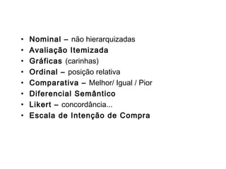 Escalas
• Nominal – não hierarquizadas
• Avaliação Itemizada
• Gráficas (carinhas)
• Ordinal – posição relativa
• Comparativa – Melhor/ Igual / Pior
• Diferencial Semântico
• Likert – concordância...
• Escala de Intenção de Compra
 