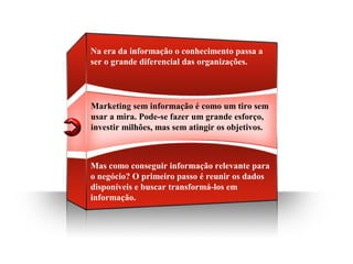 Marketing sem informação é como um tiro sem
usar a mira. Pode-se fazer um grande esforço,
investir milhões, mas sem atingir os objetivos.
Na era da informação o conhecimento passa a
ser o grande diferencial das organizações.
Mas como conseguir informação relevante para
o negócio? O primeiro passo é reunir os dados
disponíveis e buscar transformá-los em
informação.
 