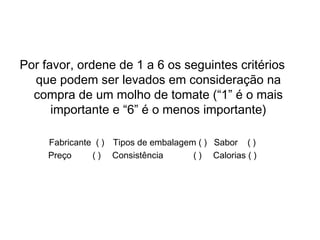 Escala de Ordenação (Ranking)
Por favor, ordene de 1 a 6 os seguintes critérios
que podem ser levados em consideração na
compra de um molho de tomate (“1” é o mais
importante e “6” é o menos importante)
Fabricante ( ) Tipos de embalagem ( ) Sabor ( )
Preço ( ) Consistência ( ) Calorias ( )
 
