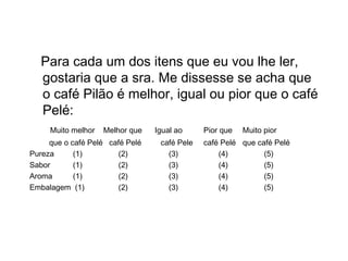 Escalas Comparativas
Para cada um dos itens que eu vou lhe ler,
gostaria que a sra. Me dissesse se acha que
o café Pilão é melhor, igual ou pior que o café
Pelé:
Muito melhor Melhor que Igual ao Pior que Muito pior
que o café Pelé café Pelé café Pele café Pelé que café Pelé
Pureza (1) (2) (3) (4) (5)
Sabor (1) (2) (3) (4) (5)
Aroma (1) (2) (3) (4) (5)
Embalagem (1) (2) (3) (4) (5)
 