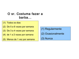 Escalas de Freqüência
O sr. Costuma fazer a
barba...
(1) Todos os dias
(2) De 5 a 6 vezes por semana
(3) De 3 a 4 vezes por semana
(4) de 1 a 2 vezes por semana
(5) Menos de 1 vez por semana
(1) Regularmente
(2) Ocasionalmente
(3) Nunca
 