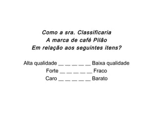 Escalas Semânticas
Como a sra. Classificaria
A marca de café Pilão
Em relação aos seguintes itens?
Alta qualidade __ __ __ __ __ Baixa qualidade
Forte __ __ __ __ __ Fraco
Caro __ __ __ __ __ Barato
 