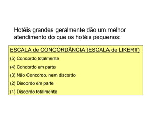 Algumas escalas usadas
Hotéis grandes geralmente dão um melhor
atendimento do que os hotéis pequenos:
ESCALA de CONCORDÂNCIA (ESCALA de LIKERT)
(5) Concordo totalmente
(4) Concordo em parte
(3) Não Concordo, nem discordo
(2) Discordo em parte
(1) Discordo totalmente
 