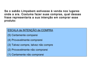 Algumas escalas usadas
Se o sabão Limpabem estivesse à venda nos lugares
onde a sra. Costuma fazer suas compras, qual dessas
frase representaria a sua intenção em comprar esse
produto:
ESCALA de INTENÇÃO de COMPRA
(5) Certamente comparei
(4) Provavelmente comprarei
(3) Talvez compre, talvez não compre
(2) Provavelmente não comprarei
(1) Certamente não comprarei
 