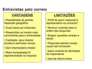 Entrevistas pelo correio
VANTAGENS
• Possibilidade de grande
dispersão geográfica
• Custo baixo por entrevista
• Respondido no horário mais
conveniente para o entrevistado
• Facilidade para mostrar
escalas e estímulos visuais
• Sem intermediário inibidor
• Maior honestidade(?)/
espontaneidade na resposta
LIMITAÇÕES
• Perfil de quem responde é
representativo no universo?
• Nenhum controle sobre a
ordem das perguntas
• Exigem questões simples e
claras
• Perguntas abertas muitas
vezes não funcionam
• baixo controle de identidade
do respondente
• taxa de retorno baixa
Outros métodos de coleta de dados
 