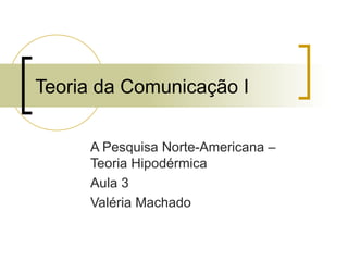 Teoria da Comunicação I A Pesquisa Norte-Americana – Teoria Hipodérmica Aula 3 Valéria Machado 