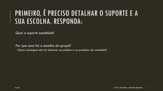 PRIMEIRO, É PRECISO DETALHAR O SUPORTE E A SUA ESCOLHA. RESPONDA: 
Qual o suporte escolhido? Por que essa foi a escolha do grupo? 
Quais vantagens ele irá oferecer ao público e ao produtor de conteúdo? 
8/6/2014 
PROF. MS. AGNES ARRUDA | JORNALISMO COMUNITÁRIO 
3  