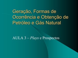 Geração, Formas de
Ocorrência e Obtenção de
Petróleo e Gás Natural


AULA 3 – Plays e Prospectos
 