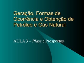 Geração, Formas de Ocorrência e Obtenção de Petróleo e Gás Natural AULA 3 –  Plays  e Prospectos 