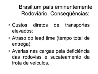 Brasil,um país eminentemente
Rodoviário, Conseqüências:
• Custos diretos de transportes
elevados;
• Atraso do lead time (tempo total de
entrega);
• Avarias nas cargas pela deficiência
das rodovias e sucateamento da
frota de veículos.
 