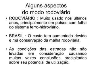 Alguns aspectos
do modo rodoviário
• RODOVIÁRIO : Muito usado nos últimos
anos, principalmente em países com falha
do sistema ferro-hidroviário.
• BRASIL : O custo tem aumentado devido
e má conservação da malha rodoviária.
• As condições das estradas não são
levadas em consideração causando
muitas vezes conclusões precipitadas
sobre seu potencial de utilização.
 