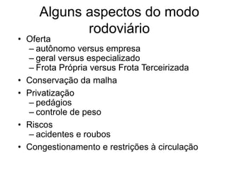 Alguns aspectos do modo
rodoviário
• Oferta
– autônomo versus empresa
– geral versus especializado
– Frota Própria versus Frota Terceirizada
• Conservação da malha
• Privatização
– pedágios
– controle de peso
• Riscos
– acidentes e roubos
• Congestionamento e restrições à circulação
 