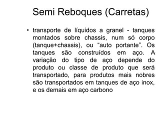 Semi Reboques (Carretas)
• transporte de líquidos a granel - tanques
montados sobre chassis, num só corpo
(tanque+chassis), ou “auto portante”. Os
tanques são construídos em aço. A
variação do tipo de aço depende do
produto ou classe de produto que será
transportado, para produtos mais nobres
são transportados em tanques de aço inox,
e os demais em aço carbono
 