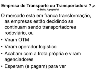 Empresa de Transporte ou Transportadora ? (E
o Efeito Agregado)
O mercado está em franca transformação,
as empresas estão decidindo se
continuam sendo transportadores
rodoviário, ou
• Viram OTM
• Viram operador logístico
• Acabam com a frota própria e viram
agenciadores
• Esperam (e pagam) para ver
 