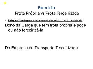 • Indique as vantagens e as desvantagens sob o o ponto de vista do:
Dono da Carga que tem frota própria e pode
ou não terceirizá-la:
Da Empresa de Transporte Terceirizada:
Exercício
Frota Própria vs Frota Terceirizada
 