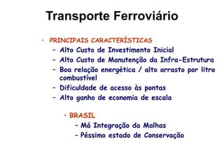 Transporte Ferroviário
• PRINCIPAIS CARACTERÍSTICAS
– Alto Custo de Investimento Inicial
– Alto Custo de Manutenção da Infra-Estrutura
– Boa relação energética / alto arrasto por litro
combustível
– Dificuldade de acesso às pontas
– Alto ganho de economia de escala
• BRASIL
– Má Integração da Malhas
– Péssimo estado de Conservação
 