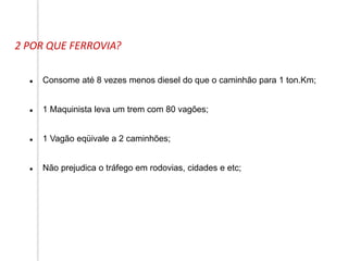 2 POR QUE FERROVIA?
 Consome até 8 vezes menos diesel do que o caminhão para 1 ton.Km;
 1 Maquinista leva um trem com 80 vagões;
 1 Vagão eqüivale a 2 caminhões;
 Não prejudica o tráfego em rodovias, cidades e etc;
 