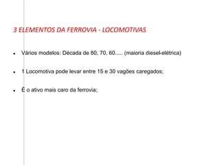  Vários modelos: Década de 80, 70, 60..... (maioria diesel-elétrica)
 1 Locomotiva pode levar entre 15 e 30 vagões caregados;
 É o ativo mais caro da ferrovia;
3 ELEMENTOS DA FERROVIA - LOCOMOTIVAS
 