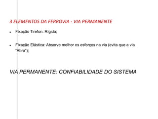  Fixação Tirefon: Rígida;
 Fixação Elástica: Absorve melhor os esforços na via (evita que a via
“Abra”);
VIA PERMANENTE: CONFIABILIDADE DO SISTEMA
3 ELEMENTOS DA FERROVIA - VIA PERMANENTE
 